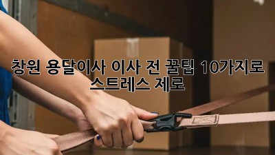 창원 용달이사, 이사 전 꿀팁 10가지로 스트레스 제로!